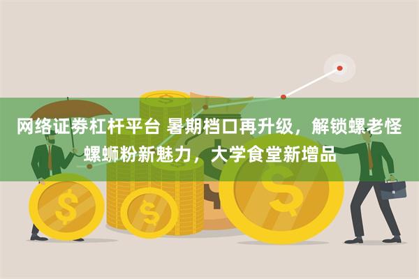 网络证劵杠杆平台 暑期档口再升级，解锁螺老怪螺蛳粉新魅力，大学食堂新增品