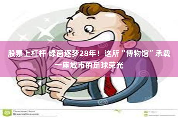 股票上杠杆 绿茵逐梦28年！这所“博物馆”承载一座城市的足球荣光