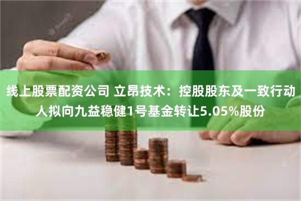 线上股票配资公司 立昂技术：控股股东及一致行动人拟向九益稳健1号基金转让5.05%股份