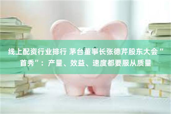 线上配资行业排行 茅台董事长张德芹股东大会“首秀”：产量、效益、速度都要服从质量