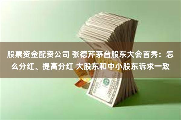 股票资金配资公司 张德芹茅台股东大会首秀：怎么分红、提高分红 大股东和中小股东诉求一致