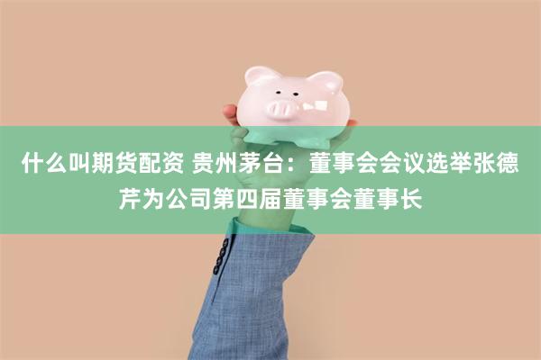 什么叫期货配资 贵州茅台：董事会会议选举张德芹为公司第四届董事会董事长
