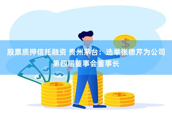 股票质押信托融资 贵州茅台：选举张德芹为公司第四届董事会董事长