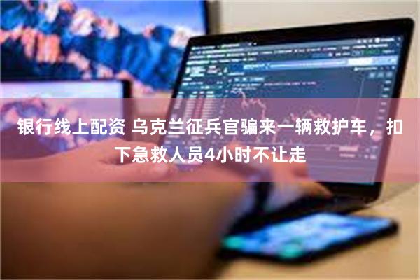 银行线上配资 乌克兰征兵官骗来一辆救护车，扣下急救人员4小时不让走
