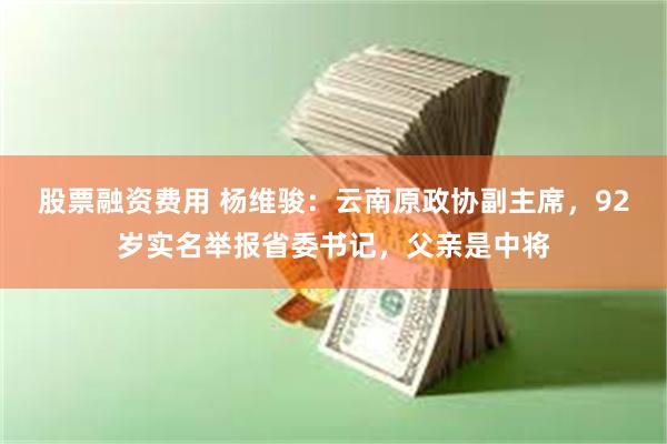 股票融资费用 杨维骏：云南原政协副主席，92岁实名举报省委书记，父亲是中将