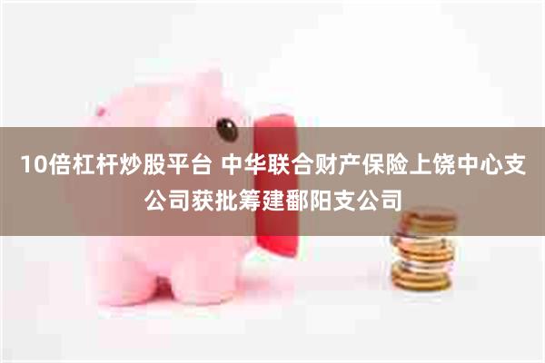 10倍杠杆炒股平台 中华联合财产保险上饶中心支公司获批筹建鄱阳支公司
