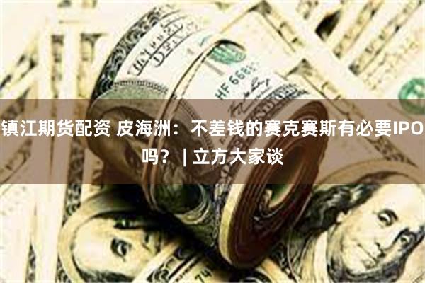 镇江期货配资 皮海洲：不差钱的赛克赛斯有必要IPO吗？ | 立方大家谈