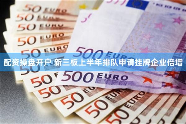 配资操盘开户 新三板上半年排队申请挂牌企业倍增