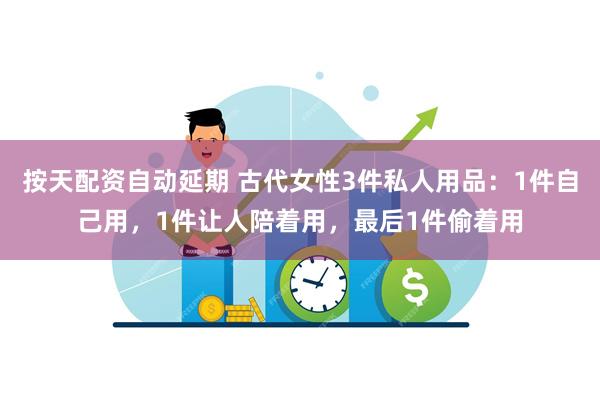 按天配资自动延期 古代女性3件私人用品：1件自己用，1件让人陪着用，最后1件偷着用