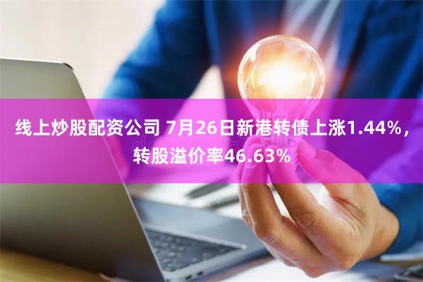 线上炒股配资公司 7月26日新港转债上涨1.44%，转股溢价率46.63%