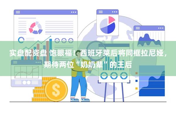 实盘配资盘 饱眼福！西班牙莱后将同框拉尼娅，期待两位“奶奶辈”的王后