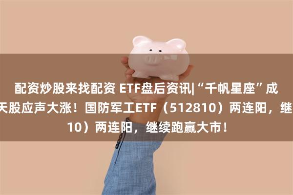 配资炒股来找配资 ETF盘后资讯|“千帆星座”成功首发，航天股应声大涨！国防军工ETF（512810）两连阳，继续跑赢大市！