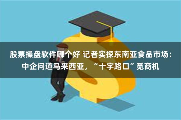 股票操盘软件哪个好 记者实探东南亚食品市场：中企问道马来西亚，“十字路口”觅商机