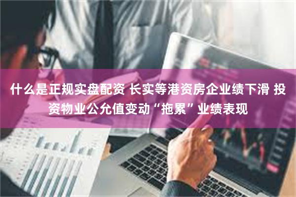 什么是正规实盘配资 长实等港资房企业绩下滑 投资物业公允值变动“拖累”业绩表现