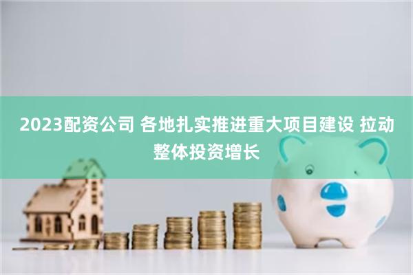 2023配资公司 各地扎实推进重大项目建设 拉动整体投资增长