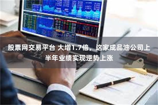 股票网交易平台 大增1.7倍，这家成品油公司上半年业绩实现逆势上涨