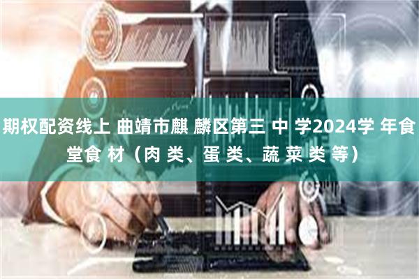 期权配资线上 曲靖市麒 麟区第三 中 学2024学 年食 堂食 材（肉 类、蛋 类、蔬 菜 类 等）