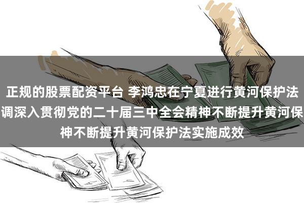 正规的股票配资平台 李鸿忠在宁夏进行黄河保护法执法检查时强调　　深入贯彻党的二十届三中全会精神　　不断提升黄河保护法实施成效
