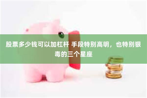 股票多少钱可以加杠杆 手段特别高明，也特别狠毒的三个星座