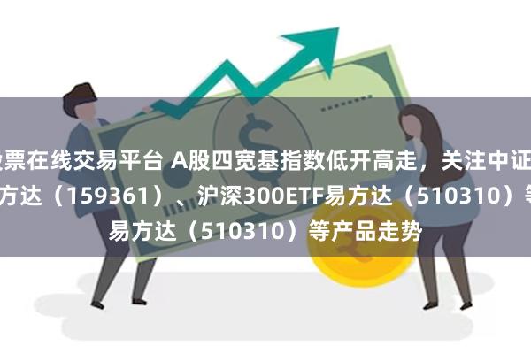 股票在线交易平台 A股四宽基指数低开高走，关注中证A500ETF易方达（159361）、沪深300ETF易方达（510310）等产品走势
