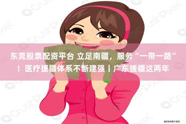 东莞股票配资平台 立足南疆，服务“一带一路”！医疗援疆体系不断建强丨广东援疆这两年