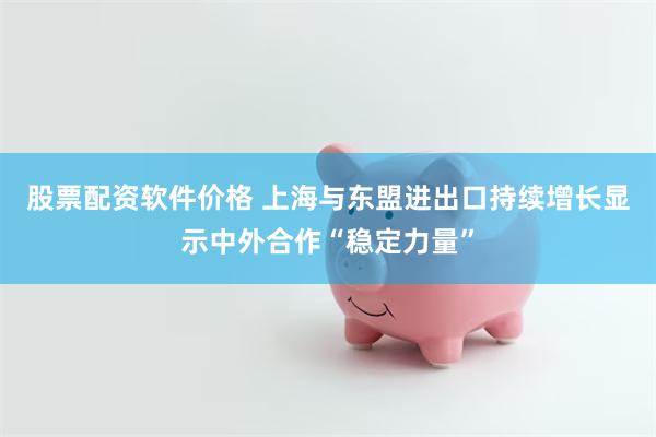 股票配资软件价格 上海与东盟进出口持续增长显示中外合作“稳定