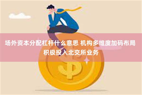 场外资本分配杠杆什么意思 机构多维度加码布局 积极投入北交所