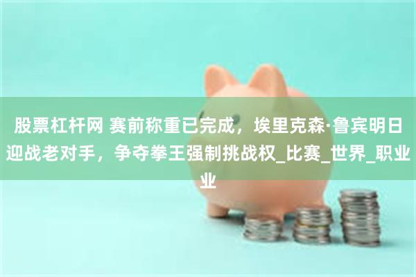 股票杠杆网 赛前称重已完成，埃里克森·鲁宾明日迎战老对手，争