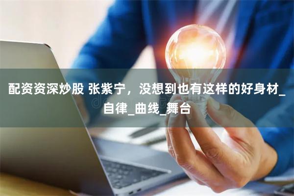 配资资深炒股 张紫宁，没想到也有这样的好身材_自律_曲线_舞