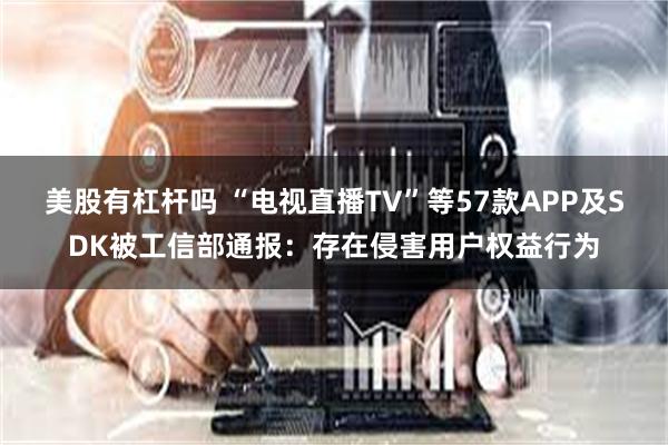 美股有杠杆吗 “电视直播TV”等57款APP及SDK被工信部