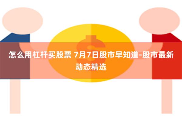 怎么用杠杆买股票 7月7日股市早知道-股市最新动态精选