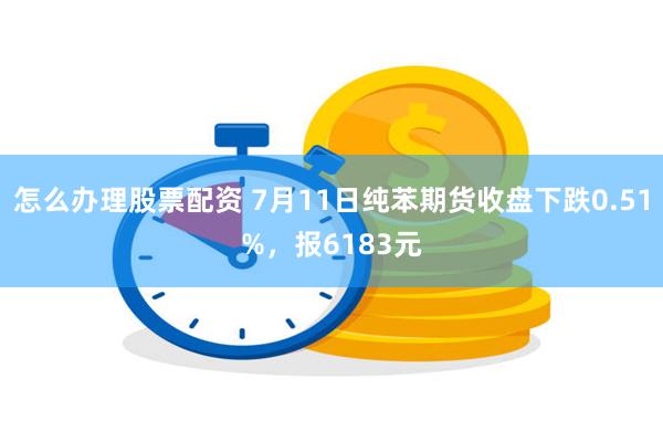 怎么办理股票配资 7月11日纯苯期货收盘下跌0.51%，报6