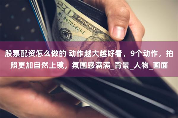 股票配资怎么做的 动作越大越好看，9个动作，拍照更加自然上镜