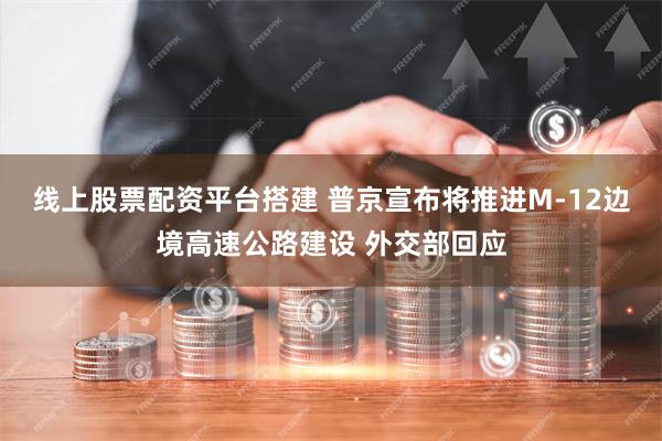 线上股票配资平台搭建 普京宣布将推进M-12边境高速公路建设