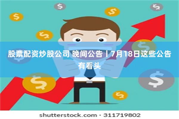 股票配资炒股公司 晚间公告丨7月18日这些公告有看头