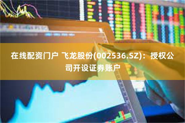在线配资门户 飞龙股份(002536.SZ)：授权公司开设证