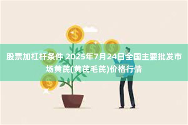 股票加杠杆条件 2025年7月24日全国主要批发市场黄芪(黄