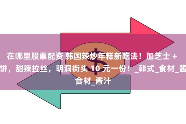 在哪里股票配资 韩国辣炒年糕新吃法！加芝士 + 鱼饼，甜辣拉丝，明洞街头 10 元一份！_韩式_食材_酱汁