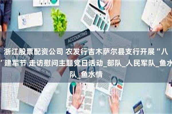 浙江股票配资公司 农发行吉木萨尔县支行开展“八一”建军节 走访慰问主题党日活动_部队_人民军队_鱼水情