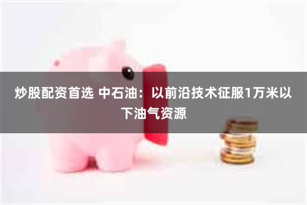 炒股配资首选 中石油：以前沿技术征服1万米以下油气资源