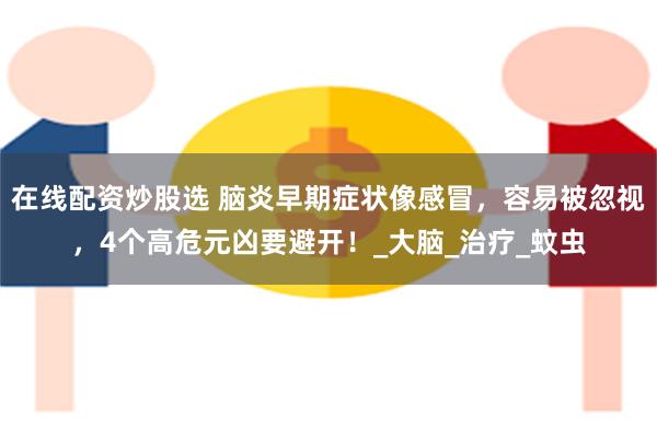 在线配资炒股选 脑炎早期症状像感冒，容易被忽视，4个高危元凶