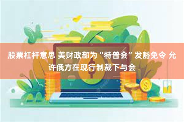 股票杠杆意思 美财政部为“特普会”发豁免令 允许俄方在现行制