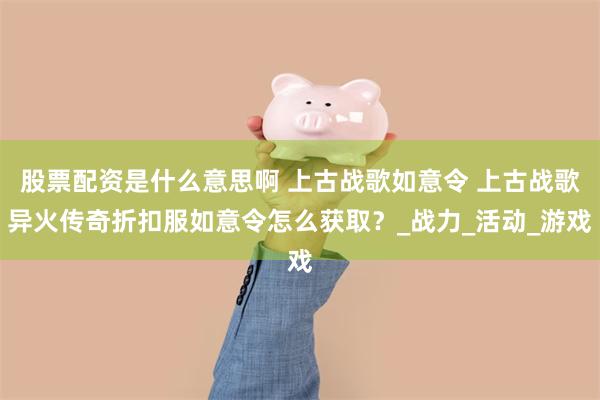 股票配资是什么意思啊 上古战歌如意令 上古战歌异火传奇折扣服