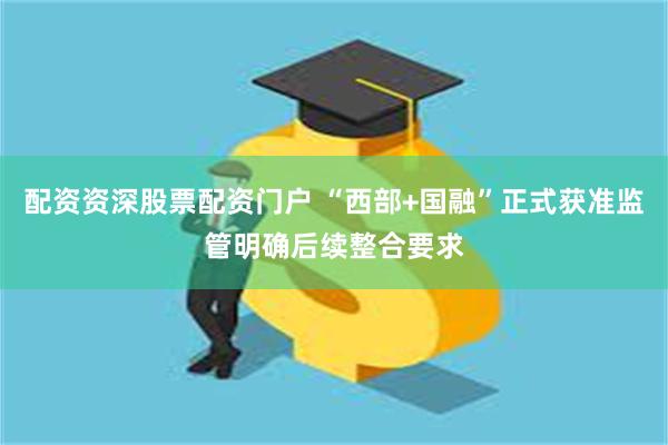 配资资深股票配资门户 “西部+国融”正式获准监管明确后续整合