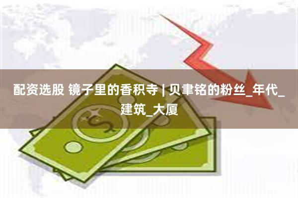 配资选股 镜子里的香积寺 | 贝聿铭的粉丝_年代_建筑_大厦