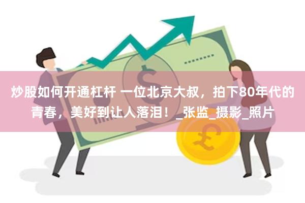 炒股如何开通杠杆 一位北京大叔，拍下80年代的青春，美好到让