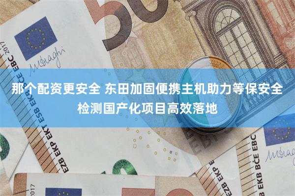 那个配资更安全 东田加固便携主机助力等保安全检测国产化项目高