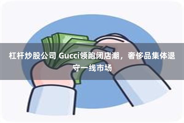 杠杆炒股公司 Gucci领跑闭店潮，奢侈品集体退守一线市场